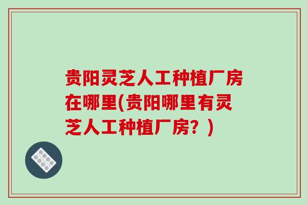 贵阳灵芝人工种植厂房在哪里(贵阳哪里有灵芝人工种植厂房?)