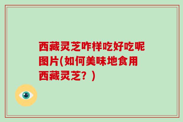 西藏灵芝咋样吃好吃呢图片(如何美味地食用西藏灵芝？)