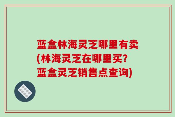 蓝盒林海灵芝哪里有卖(林海灵芝在哪里买？蓝盒灵芝销售点查询)
