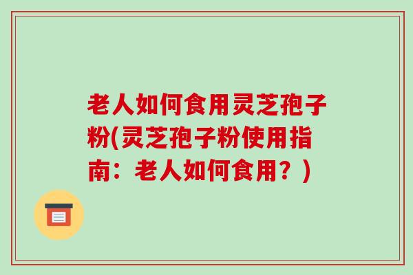 老人如何食用灵芝孢子粉(灵芝孢子粉使用指南：老人如何食用？)
