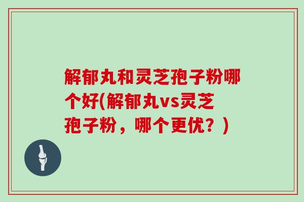 解郁丸和灵芝孢子粉哪个好(解郁丸vs灵芝孢子粉，哪个更优？)