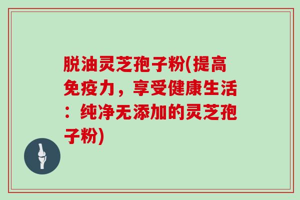 脱油灵芝孢子粉(提高免疫力,享受健康生活:纯净无添加的灵芝孢子粉)
