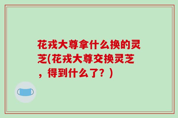 花戎大尊拿什么换的灵芝(花戎大尊交换灵芝,得到什么了?)