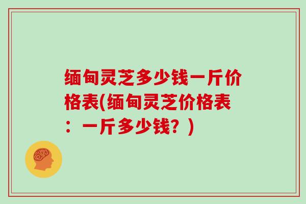 缅甸灵芝多少钱一斤价格表(缅甸灵芝价格表:一斤多少钱?)