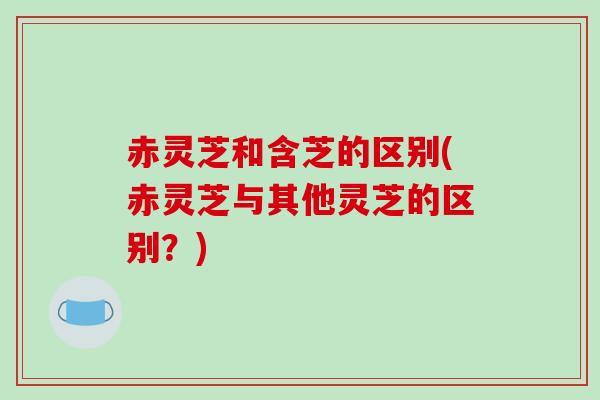 赤灵芝和含芝的区别(赤灵芝与其他灵芝的区别?)