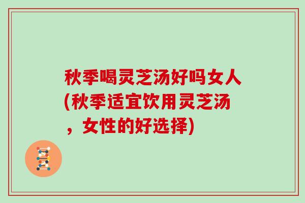 秋季喝灵芝汤好吗女人(秋季适宜饮用灵芝汤，女性的好选择)