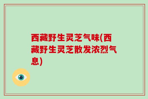 西藏野生灵芝气味(西藏野生灵芝散发浓烈气息)