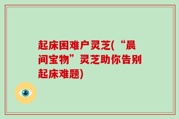 起床困难户灵芝(“晨间宝物”灵芝助你告别起床难题)