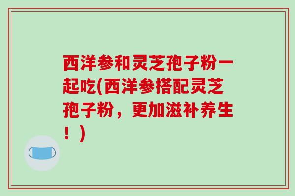 西洋参和灵芝孢子粉一起吃(西洋参搭配灵芝孢子粉,更加滋补养生!)