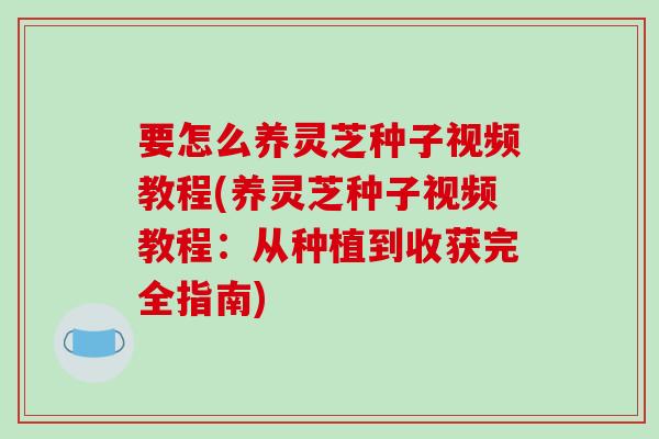 要怎么养灵芝种子视频教程(养灵芝种子视频教程:从种植到收获完全指南)