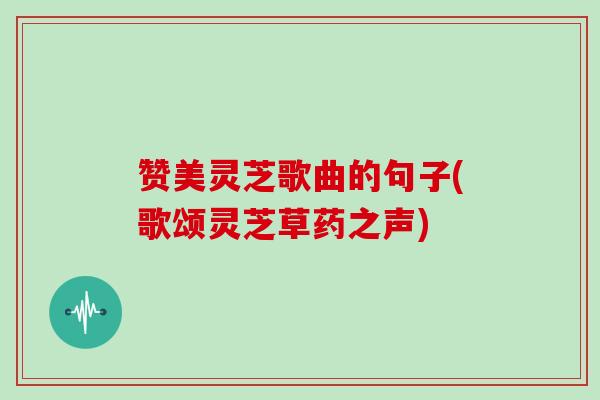 赞美灵芝歌曲的句子(歌颂灵芝草药之声)