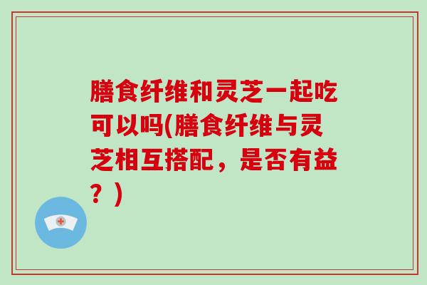 膳食纤维和灵芝一起吃可以吗(膳食纤维与灵芝相互搭配,是否有益?)