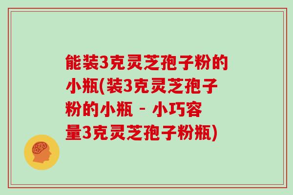 能装3克灵芝孢子粉的小瓶(装3克灵芝孢子粉的小瓶 - 小巧容量3克灵芝孢子粉瓶)