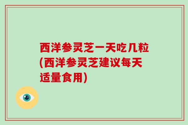 西洋参灵芝一天吃几粒(西洋参灵芝建议每天适量食用)