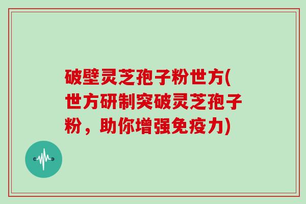破壁灵芝孢子粉世方(世方研制突破灵芝孢子粉,助你增强免疫力)