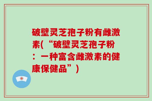 破壁灵芝孢子粉有雌激素(“破壁灵芝孢子粉:一种富含雌激素的健康保健品”)