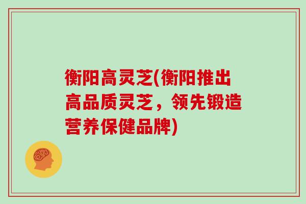 衡阳高灵芝(衡阳推出高品质灵芝,领先锻造营养保健品牌)