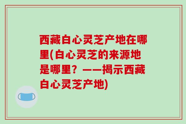 西藏白心灵芝产地在哪里(白心灵芝的来源地是哪里？——揭示西藏白心灵芝产地)