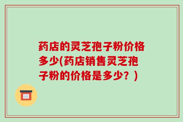 药店的灵芝孢子粉价格多少(药店销售灵芝孢子粉的价格是多少？)