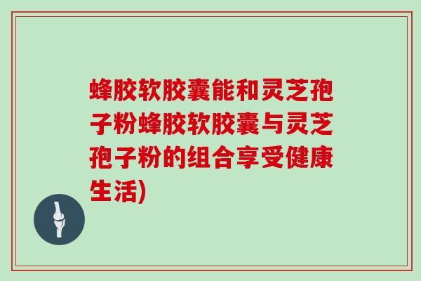 蜂胶软胶囊能和灵芝孢子粉蜂胶软胶囊与灵芝孢子粉的组合享受健康生活)