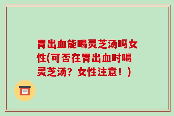 胃出血能喝灵芝汤吗女性(可否在胃出血时喝灵芝汤？女性注意！)