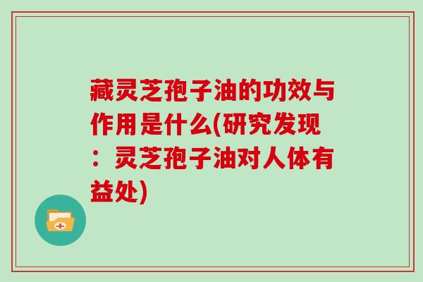藏灵芝孢子油的功效与作用是什么(研究发现:灵芝孢子油对人体有益处)