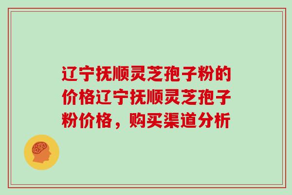 辽宁抚顺灵芝孢子粉的价格辽宁抚顺灵芝孢子粉价格,购买渠道分析