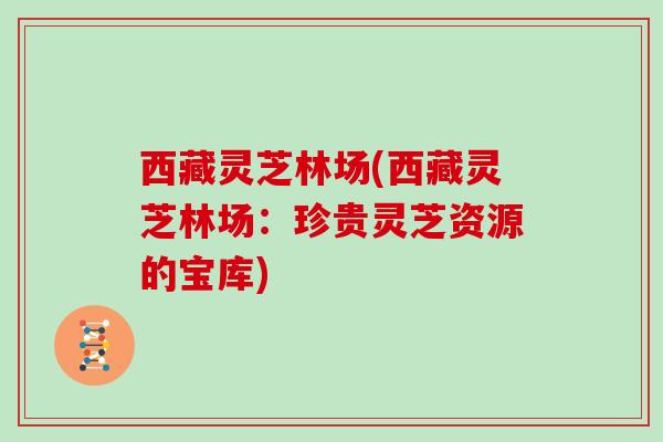 西藏灵芝林场(西藏灵芝林场:珍贵灵芝资源的宝库)
