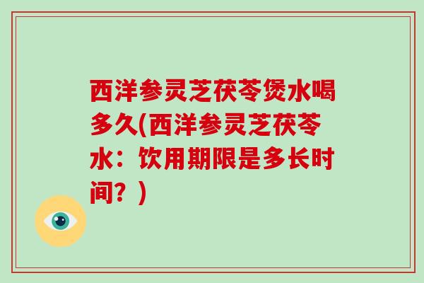 西洋参灵芝茯苓煲水喝多久(西洋参灵芝茯苓水:饮用期限是多长时间?)