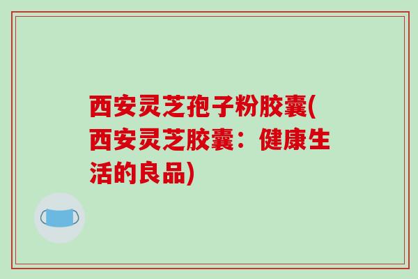 西安灵芝孢子粉胶囊(西安灵芝胶囊:健康生活的良品)