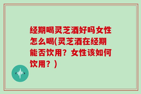 经期喝灵芝酒好吗女性怎么喝(灵芝酒在经期能否饮用?女性该如何饮用?)