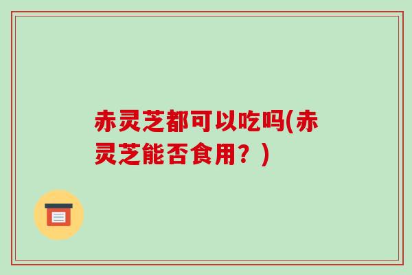 赤灵芝都可以吃吗(赤灵芝能否食用?)