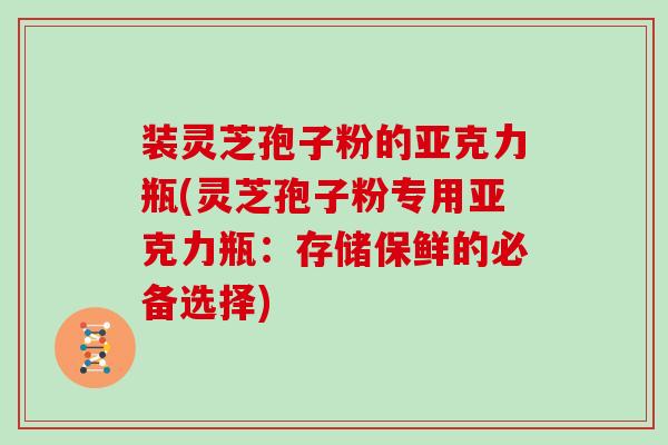 装灵芝孢子粉的亚克力瓶(灵芝孢子粉专用亚克力瓶：存储保鲜的必备选择)