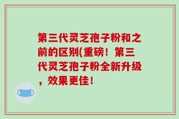 第三代灵芝孢子粉和之前的区别(重磅！第三代灵芝孢子粉全新升级，效果更佳！
