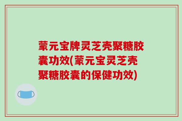 蒙元宝牌灵芝壳聚糖胶囊功效(蒙元宝灵芝壳聚糖胶囊的保健功效)