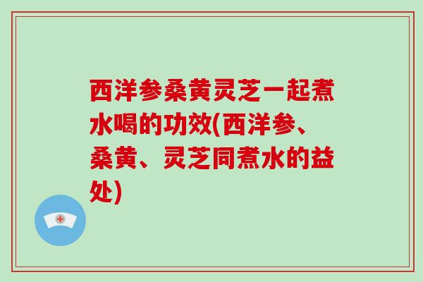 西洋参桑黄灵芝一起煮水喝的功效(西洋参、桑黄、灵芝同煮水的益处)