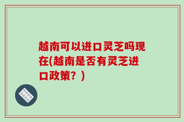 越南可以进口灵芝吗现在(越南是否有灵芝进口政策？)