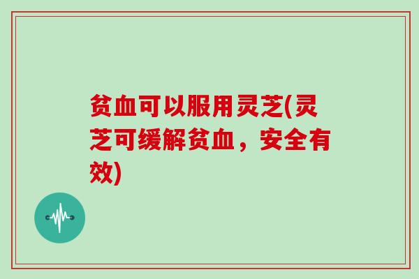 贫血可以服用灵芝(灵芝可缓解贫血，安全有效)