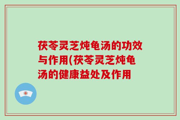 茯苓灵芝炖龟汤的功效与作用(茯苓灵芝炖龟汤的健康益处及作用