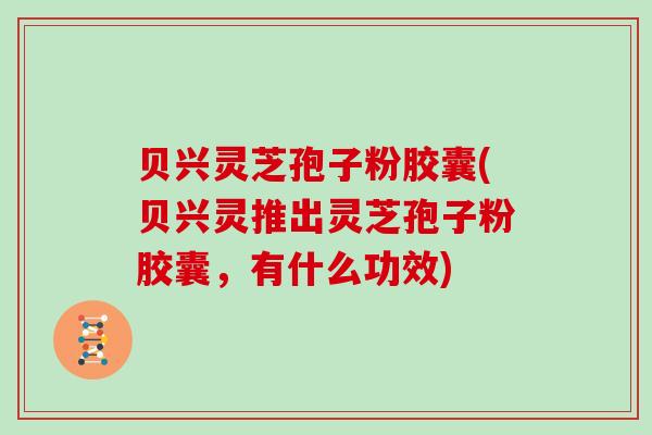 贝兴灵芝孢子粉胶囊(贝兴灵推出灵芝孢子粉胶囊,有什么功效)