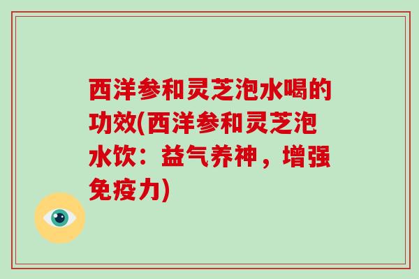 西洋参和灵芝泡水喝的功效(西洋参和灵芝泡水饮:益气养神,增强免疫力)