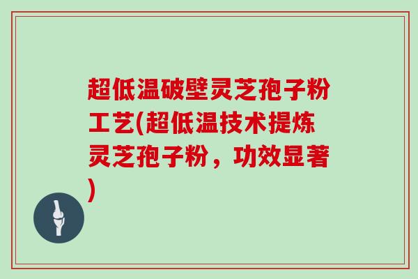 超低温破壁灵芝孢子粉工艺(超低温技术提炼灵芝孢子粉，功效显著)
