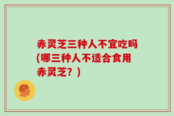 赤灵芝三种人不宜吃吗(哪三种人不适合食用赤灵芝?)