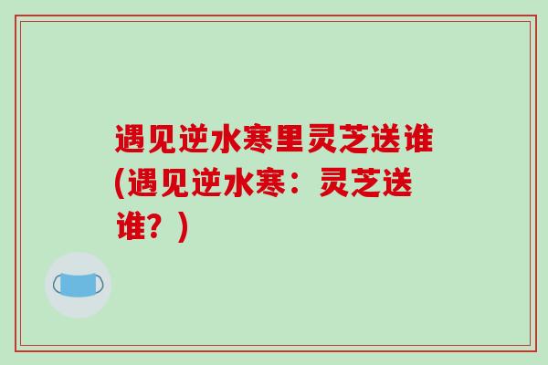遇见逆水寒里灵芝送谁(遇见逆水寒:灵芝送谁?)