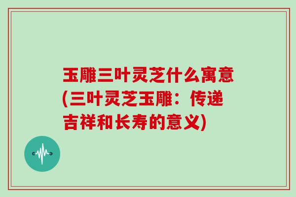 玉雕三叶灵芝什么寓意(三叶灵芝玉雕:传递吉祥和长寿的意义)