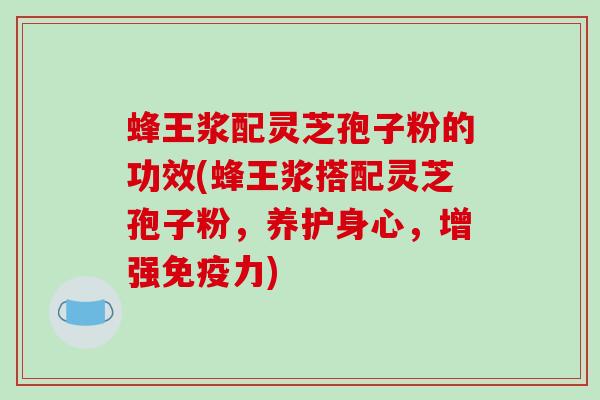 蜂王浆配灵芝孢子粉的功效(蜂王浆搭配灵芝孢子粉，养护身心，增强免疫力)