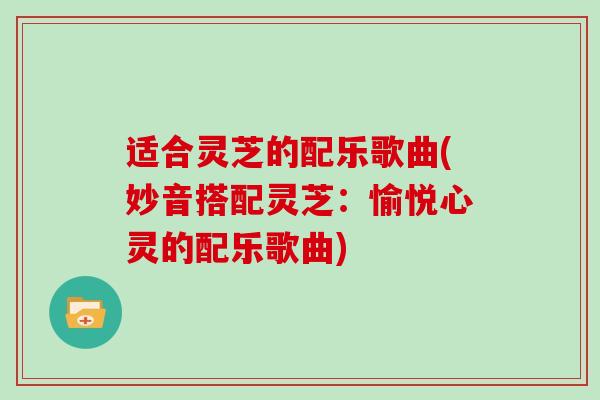 适合灵芝的配乐歌曲(妙音搭配灵芝:愉悦心灵的配乐歌曲)