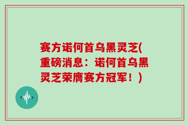 赛方诺何首乌黑灵芝(重磅消息:诺何首乌黑灵芝荣膺赛方冠军!)