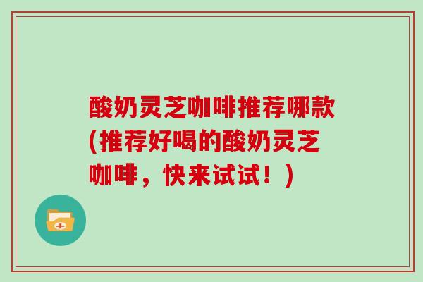 酸奶灵芝咖啡推荐哪款(推荐好喝的酸奶灵芝咖啡,快来试试!)