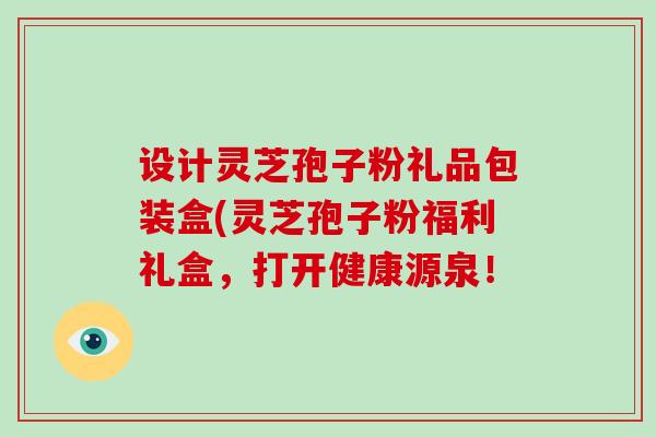 设计灵芝孢子粉礼品包装盒(灵芝孢子粉福利礼盒，打开健康源泉！